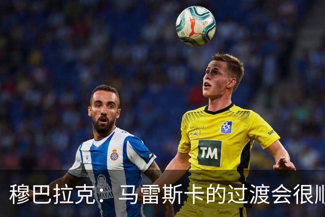 穆巴拉克：马雷斯卡的过渡会很顺利 他的到来将是一笔宝贵的财富